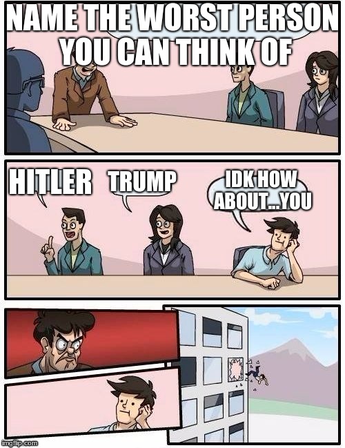 Board Room Meeting | NAME THE WORST PERSON YOU CAN THINK OF; HITLER; TRUMP; IDK HOW ABOUT...YOU | image tagged in board room meeting | made w/ Imgflip meme maker