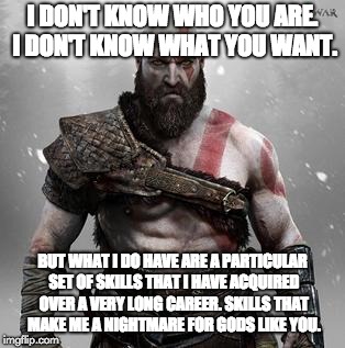 Don't mess with Kratos | I DON'T KNOW WHO YOU ARE. I DON'T KNOW WHAT YOU WANT. BUT WHAT I DO HAVE ARE A PARTICULAR SET OF SKILLS THAT I HAVE ACQUIRED OVER A VERY LONG CAREER. SKILLS THAT MAKE ME A NIGHTMARE FOR GODS LIKE YOU. | image tagged in god of war,liam neeson taken,funny | made w/ Imgflip meme maker