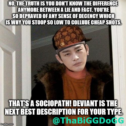 NO, THE TRUTH IS YOU DON'T KNOW THE DIFFERENCE ANYMORE BETWEEN A LIE AND FACT. YOU'RE SO DEPRAVED OF ANY SENSE OF DECENCY WHICH IS WHY YOU STOOP SO LOW TO COLLUDE CHEAP SHOTS. THAT'S A SOCIOPATH! DEVIANT IS THE NEXT BEST DESCRIPTION FOR YOUR TYPE. | made w/ Imgflip meme maker