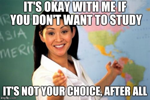Unhelpful High School Teacher | IT'S OKAY WITH ME IF YOU DON'T WANT TO STUDY; IT'S NOT YOUR CHOICE, AFTER ALL | image tagged in memes,unhelpful high school teacher | made w/ Imgflip meme maker