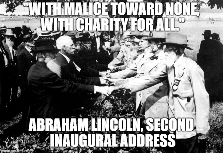 What Abraham Lincoln wanted | "WITH MALICE TOWARD NONE, WITH CHARITY FOR ALL."; ABRAHAM LINCOLN, SECOND INAUGURAL ADDRESS | image tagged in abraham lincoln,lincoln,abe lincoln,civil war,american civil war,peace | made w/ Imgflip meme maker