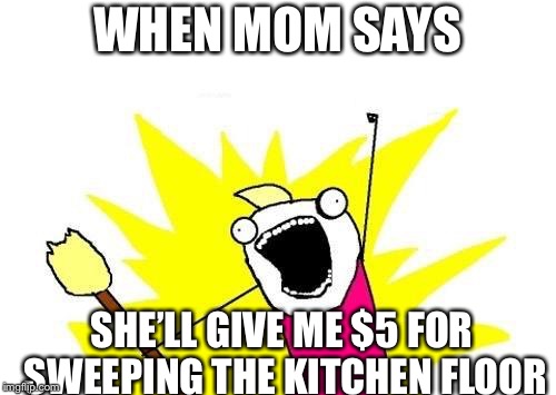 X All The Y Meme | WHEN MOM SAYS; SHE’LL GIVE ME $5 FOR SWEEPING THE KITCHEN FLOOR | image tagged in memes,x all the y | made w/ Imgflip meme maker