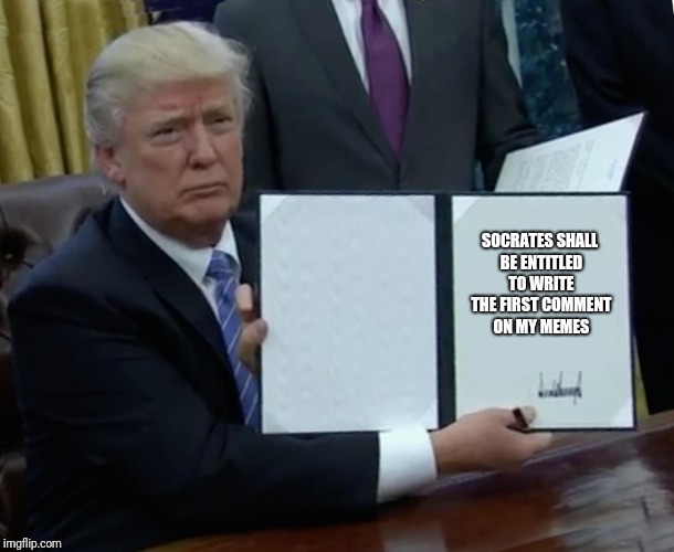 You have been given a great honor Socrates. | SOCRATES SHALL BE ENTITLED TO WRITE THE FIRST COMMENT ON MY MEMES | image tagged in memes,trump bill signing | made w/ Imgflip meme maker