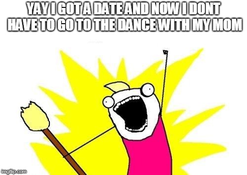 X All The Y Meme | YAY I GOT A DATE AND NOW I DONT HAVE TO GO TO THE DANCE WITH MY MOM | image tagged in memes,x all the y | made w/ Imgflip meme maker