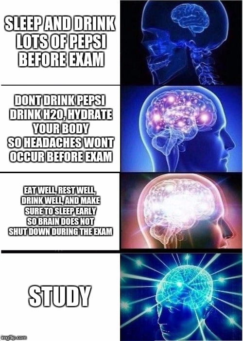 Expanding Brain | SLEEP AND DRINK LOTS OF PEPSI BEFORE EXAM; DONT DRINK PEPSI DRINK H20, HYDRATE YOUR BODY SO HEADACHES WONT OCCUR BEFORE EXAM; EAT WELL, REST WELL, DRINK WELL, AND MAKE SURE TO SLEEP EARLY SO BRAIN DOES NOT SHUT DOWN DURING THE EXAM; STUDY | image tagged in memes,expanding brain | made w/ Imgflip meme maker