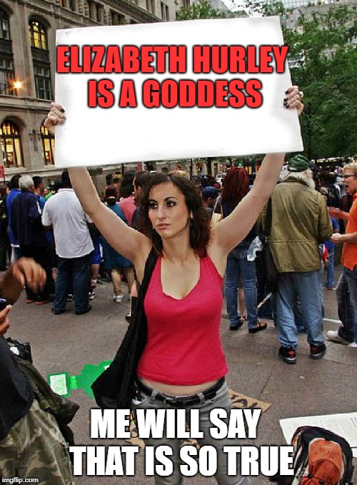 proteste | ELIZABETH HURLEY IS A GODDESS; ME WILL SAY  THAT IS SO TRUE | image tagged in proteste | made w/ Imgflip meme maker