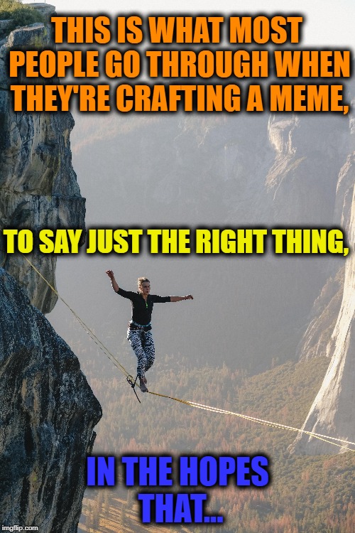 Navigating imgflip | THIS IS WHAT MOST PEOPLE GO THROUGH WHEN THEY'RE CRAFTING A MEME, TO SAY JUST THE RIGHT THING, IN THE HOPES THAT... | image tagged in meanwhile on imgflip,imgflip users,welcome to imgflip,imgflip meme,meme addict | made w/ Imgflip meme maker