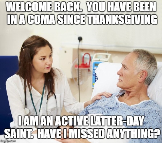 Doctor with patient | WELCOME BACK.  YOU HAVE BEEN IN A COMA SINCE THANKSGIVING; I AM AN ACTIVE LATTER-DAY SAINT.  HAVE I MISSED ANYTHING? | image tagged in doctor with patient | made w/ Imgflip meme maker