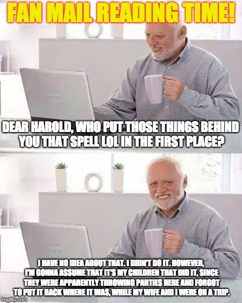 Those Things in the Background . . . | FAN MAIL READING TIME! DEAR HAROLD, WHO PUT THOSE THINGS BEHIND YOU THAT SPELL LOL IN THE FIRST PLACE? I HAVE NO IDEA ABOUT THAT. I DIDN'T DO IT. HOWEVER, I'M GONNA ASSUME THAT IT'S MY CHILDREN THAT DID IT, SINCE THEY WERE APPARENTLY THROWING PARTIES HERE AND FORGOT TO PUT IT BACK WHERE IT WAS, WHILE MY WIFE AND I WERE ON A TRIP. | image tagged in memes,hide the pain harold | made w/ Imgflip meme maker