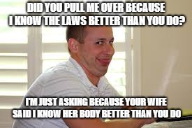 DID YOU PULL ME OVER BECAUSE I KNOW THE LAWS BETTER THAN YOU DO? I'M JUST ASKING BECAUSE YOUR WIFE SAID I KNOW HER BODY BETTER THAN YOU DO | image tagged in dirty cops | made w/ Imgflip meme maker