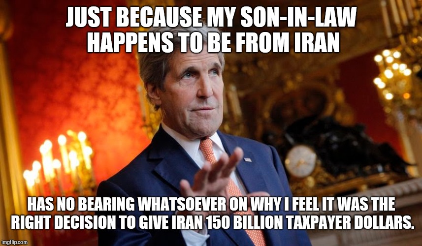  JUST BECAUSE MY SON-IN-LAW HAPPENS TO BE FROM IRAN; HAS NO BEARING WHATSOEVER ON WHY I FEEL IT WAS THE RIGHT DECISION TO GIVE IRAN 150 BILLION TAXPAYER DOLLARS. | image tagged in just-a-coincidence-kerry,john kerry,hypocrisy | made w/ Imgflip meme maker