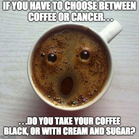 Coffee or Cancer? | IF YOU HAVE TO CHOOSE BETWEEN COFFEE OR CANCER. . . . . .DO YOU TAKE YOUR COFFEE BLACK, OR WITH CREAM AND SUGAR? | image tagged in coffee,cancer,coffee addict,coffee time,healthy,risk | made w/ Imgflip meme maker