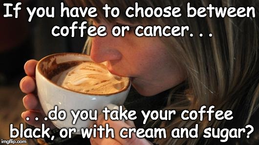 Coffee Vs Cancer | If you have to choose between coffee or cancer. . . . . .do you take your coffee black, or with cream and sugar? | image tagged in mmm-good-coffee,coffee,cancer,coffee addict,coffee time,health | made w/ Imgflip meme maker