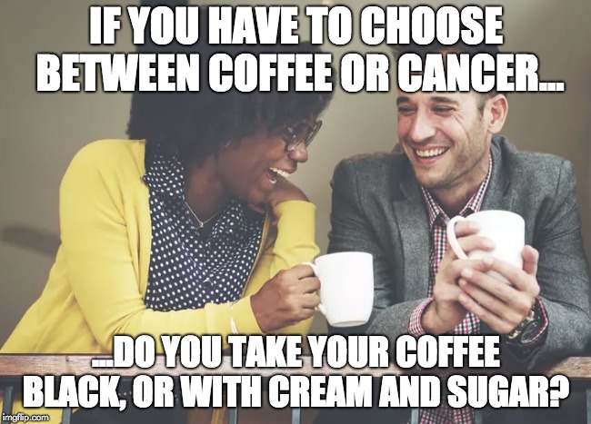Forbidden Coffee | IF YOU HAVE TO CHOOSE BETWEEN COFFEE OR CANCER... ...DO YOU TAKE YOUR COFFEE BLACK, OR WITH CREAM AND SUGAR? | image tagged in coffee is joy,coffee,cancer,coffee addict,coffee time,grateful dead | made w/ Imgflip meme maker