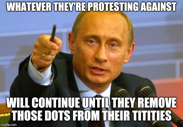 Good Guy Putin Meme | WHATEVER THEY'RE PROTESTING AGAINST; WILL CONTINUE UNTIL THEY REMOVE THOSE DOTS FROM THEIR TITITIES | image tagged in memes,good guy putin | made w/ Imgflip meme maker