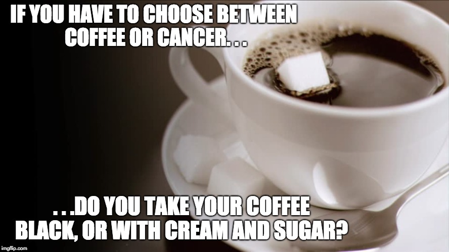 Sweet Coffee | IF YOU HAVE TO CHOOSE BETWEEN COFFEE OR CANCER. . . . . .DO YOU TAKE YOUR COFFEE BLACK, OR WITH CREAM AND SUGAR? | image tagged in sweet coffee,coffee,cancer,coffee addict,coffee time,healthcare | made w/ Imgflip meme maker