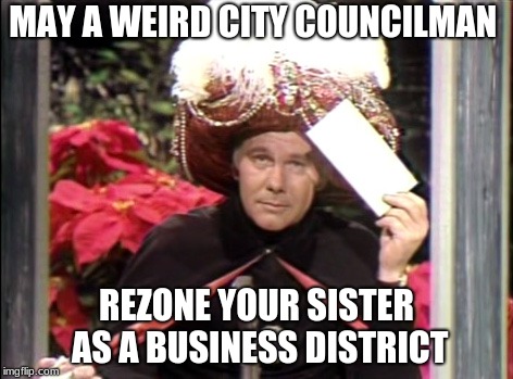 Carnac the Magnificent | MAY A WEIRD CITY COUNCILMAN; REZONE YOUR SISTER AS A BUSINESS DISTRICT | image tagged in carnac the magnificent | made w/ Imgflip meme maker