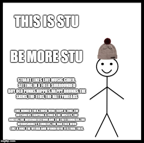 Be Like Bill Meme | THIS IS STU; BE MORE STU; STUART LIKES LIVE MUSIC,CIDER, SITTING IN A FIELD SURROUNDED BUY OLD PUNKS,HIPPIES,HAPPY DRUNKS,THE SKINS,THE TEDS,THE NATTYDREADS; LIKE MINDED FOLK,THOSE WHO ENJOY A TOKE,THE OUTSIDERS ENJOYING A CIDER,THE MISFITS,THE JOKERS,THE MISUNDERSTOOD AND THE FREETHINKERS.THE WOODSMOKEY STINKERS,THE VAN FOLK WHO LIKE A JOKE THE WEIRD AND WONDERFUL FESTIVAL FOLK. | image tagged in memes,be like bill | made w/ Imgflip meme maker