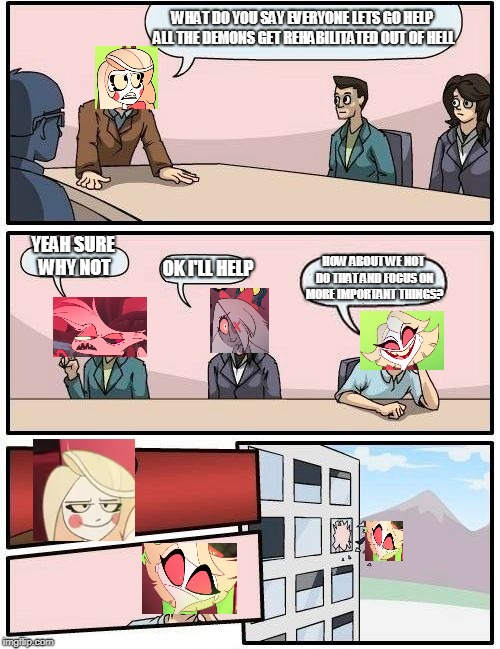 Hazbin Hotel Boardroom Meeting | WHAT DO YOU SAY EVERYONE LETS GO HELP ALL THE DEMONS GET REHABILITATED OUT OF HELL; YEAH SURE WHY NOT; OK I'LL HELP; HOW ABOUT WE NOT DO THAT AND FOCUS ON MORE IMPORTANT THINGS? | image tagged in memes,boardroom meeting suggestion,hazbin hotel,charlie,angel,vaggie | made w/ Imgflip meme maker