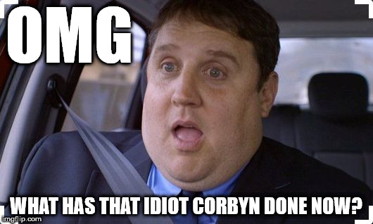OMG - What has that idiot Corbyn done now? | OMG; WHAT HAS THAT IDIOT CORBYN DONE NOW? | image tagged in peter kay,corbyn eww,party of hate,communism socialism,mcdonnell abbott,momentum | made w/ Imgflip meme maker