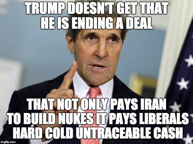 John Kerry I was for it before I was against it | TRUMP DOESN'T GET THAT HE IS ENDING A DEAL; THAT NOT ONLY PAYS IRAN TO BUILD NUKES IT PAYS LIBERALS HARD COLD UNTRACEABLE CASH | image tagged in john kerry i was for it before i was against it | made w/ Imgflip meme maker