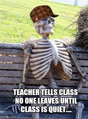 Waiting Skeleton | TEACHER TELLS CLASS NO ONE LEAVES UNTIL CLASS IS QUIET.... | image tagged in memes,waiting skeleton,scumbag | made w/ Imgflip meme maker