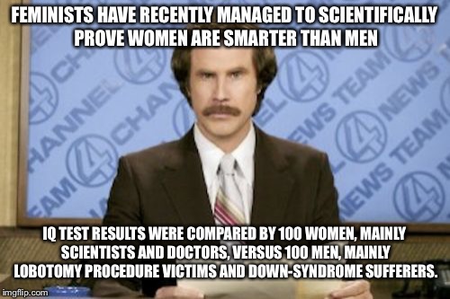 Ron Burgundy Meme | FEMINISTS HAVE RECENTLY MANAGED TO SCIENTIFICALLY PROVE WOMEN ARE SMARTER THAN MEN; IQ TEST RESULTS WERE COMPARED BY 100 WOMEN, MAINLY SCIENTISTS AND DOCTORS, VERSUS 100 MEN, MAINLY LOBOTOMY PROCEDURE VICTIMS AND DOWN-SYNDROME SUFFERERS. | image tagged in memes,ron burgundy | made w/ Imgflip meme maker