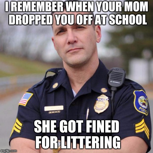 Cop | I REMEMBER WHEN YOUR MOM DROPPED YOU OFF AT SCHOOL; SHE GOT FINED FOR LITTERING | image tagged in cop | made w/ Imgflip meme maker