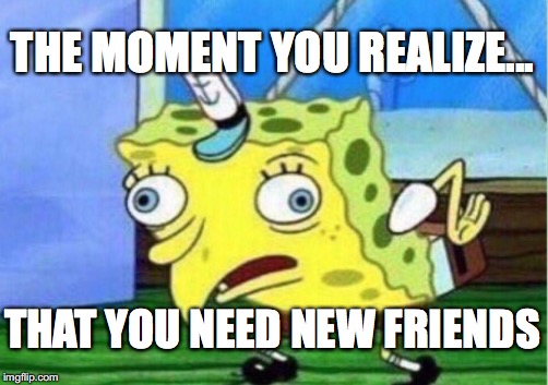 Mocking Spongebob | THE MOMENT YOU REALIZE... THAT YOU NEED NEW FRIENDS | image tagged in memes,mocking spongebob | made w/ Imgflip meme maker
