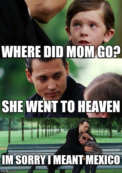 Finding Neverland Meme | WHERE DID MOM GO? SHE WENT TO HEAVEN; IM SORRY I MEANT MEXICO | image tagged in memes,finding neverland | made w/ Imgflip meme maker