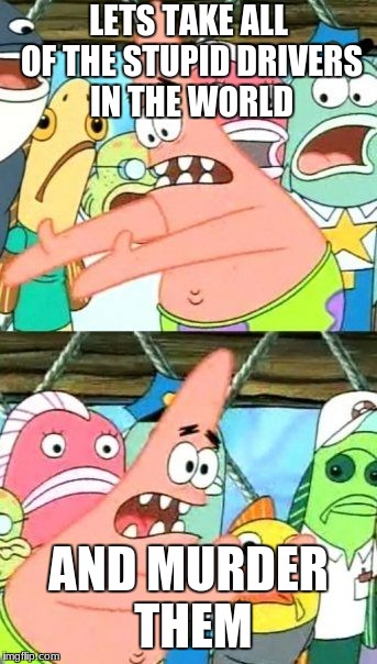Put It Somewhere Else Patrick Meme | LETS TAKE ALL OF THE STUPID DRIVERS IN THE WORLD; AND MURDER THEM | image tagged in memes,put it somewhere else patrick | made w/ Imgflip meme maker