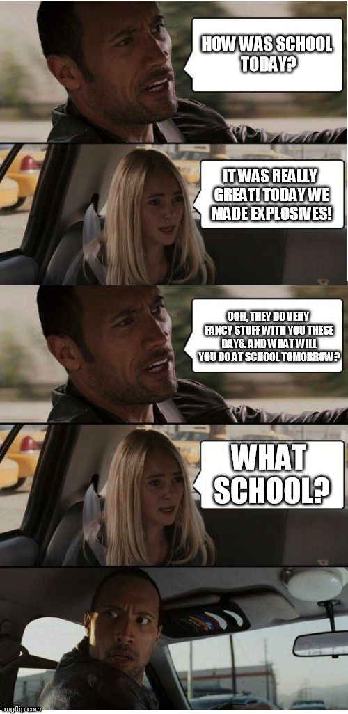 The Rock Conversation | HOW WAS SCHOOL TODAY? IT WAS REALLY GREAT! TODAY WE MADE EXPLOSIVES! OOH, THEY DO VERY FANCY STUFF WITH YOU THESE DAYS. AND WHAT WILL YOU DO AT SCHOOL TOMORROW? WHAT SCHOOL? | image tagged in the rock conversation | made w/ Imgflip meme maker
