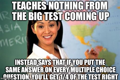 My physics teacher (who no one likes) did this | TEACHES NOTHING FROM THE BIG TEST COMING UP; INSTEAD SAYS THAT IF YOU PUT THE SAME ANSWER ON EVERY MULTIPLE CHOICE QUESTION, YOU’LL GET 1/4 OF THE TEST RIGHT | image tagged in memes,unhelpful high school teacher,test | made w/ Imgflip meme maker