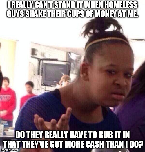 Black Girl Wat Meme | I REALLY CAN’T STAND IT WHEN HOMELESS GUYS SHAKE THEIR CUPS OF MONEY AT ME. DO THEY REALLY HAVE TO RUB IT IN THAT THEY’VE GOT MORE CASH THAN I DO? | image tagged in memes,black girl wat | made w/ Imgflip meme maker
