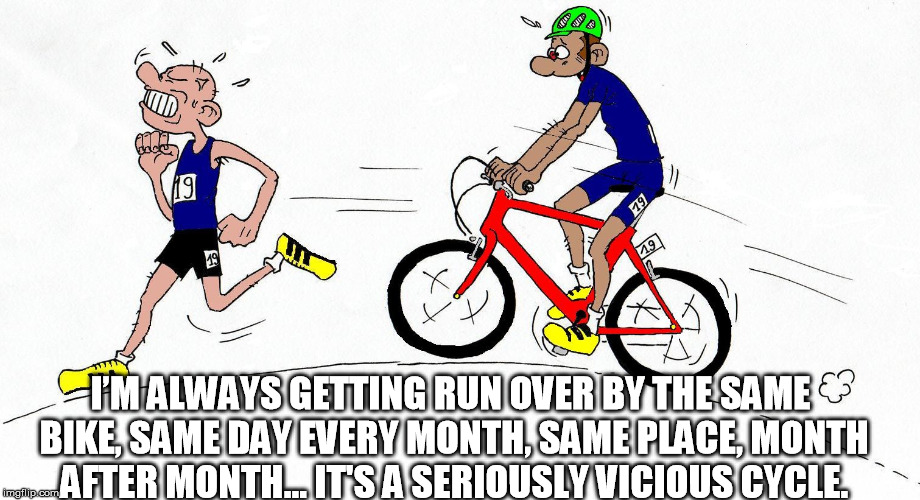 bike | I’M ALWAYS GETTING RUN OVER BY THE SAME BIKE, SAME DAY EVERY MONTH, SAME PLACE, MONTH AFTER MONTH... IT'S A SERIOUSLY VICIOUS CYCLE. | image tagged in bikes | made w/ Imgflip meme maker
