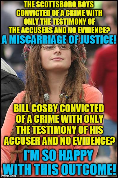 College Liberal | THE SCOTTSBORO BOYS CONVICTED OF A CRIME WITH ONLY THE TESTIMONY OF THE ACCUSERS AND NO EVIDENCE? A MISCARRIAGE OF JUSTICE! BILL COSBY CONVICTED OF A CRIME WITH ONLY THE TESTIMONY OF HIS ACCUSER AND NO EVIDENCE? I'M SO HAPPY WITH THIS OUTCOME! | image tagged in memes,college liberal,bill cosby,metoo | made w/ Imgflip meme maker