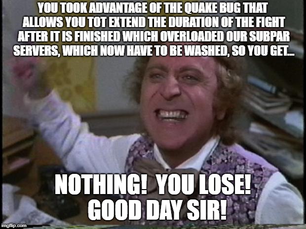 You get nothing! You lose! Good day sir! | YOU TOOK ADVANTAGE OF THE QUAKE BUG THAT ALLOWS YOU TOT EXTEND THE DURATION OF THE FIGHT AFTER IT IS FINISHED WHICH OVERLOADED OUR SUBPAR SERVERS, WHICH NOW HAVE TO BE WASHED, SO YOU GET... NOTHING!  YOU LOSE!  GOOD DAY SIR! | image tagged in you get nothing you lose good day sir | made w/ Imgflip meme maker
