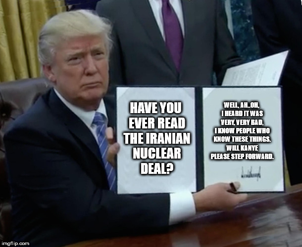 Trump Bill Signing Meme | HAVE YOU EVER READ THE IRANIAN NUCLEAR DEAL? WELL, AH..OH, I HEARD IT WAS VERY, VERY BAD, I KNOW PEOPLE WHO KNOW THESE THINGS. WILL KANYE PLEASE STEP FORWARD. | image tagged in memes,trump bill signing | made w/ Imgflip meme maker