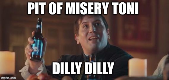 Dilly Dilly  | PIT OF MISERY TONI; DILLY DILLY | image tagged in dilly dilly | made w/ Imgflip meme maker