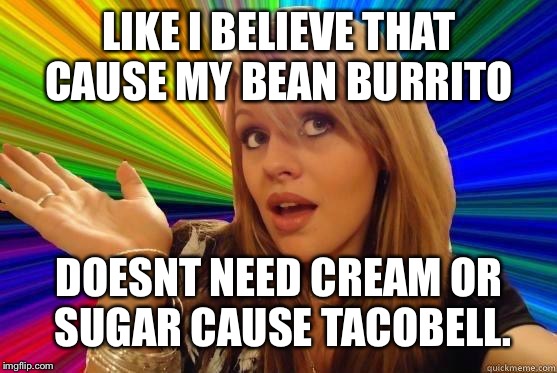 Dumb Blonde | LIKE I BELIEVE THAT CAUSE MY BEAN BURRITO; DOESNT NEED CREAM OR SUGAR CAUSE TACOBELL. | image tagged in blonde dunce girl | made w/ Imgflip meme maker