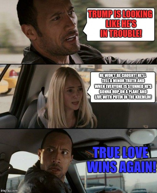 The Rock Driving Meme | TRUMP IS LOOKING LIKE HE'S IN TROUBLE! HE WON'T BE CAUGHT! HE'LL TELL A MINOR TRUTH AND WHEN EVERYONE IS STUNNED HE'S GONNA HOP ON A PLANE AND LIVE WITH PUTIN IN THE KREMLIN! TRUE LOVE WINS AGAIN! | image tagged in memes,the rock driving,donald trump,vladimir putin,republicans | made w/ Imgflip meme maker