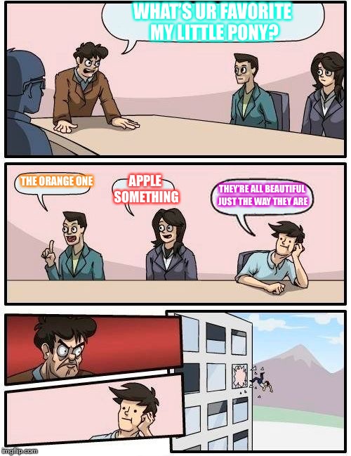 Boardroom Meeting Suggestion | WHAT’S UR FAVORITE MY LITTLE PONY? THE ORANGE ONE; APPLE SOMETHING; THEY’RE ALL BEAUTIFUL JUST THE WAY THEY ARE | image tagged in memes,boardroom meeting suggestion | made w/ Imgflip meme maker