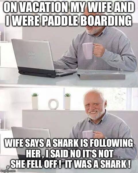 Hide the Pain Harold Meme | ON VACATION MY WIFE AND I WERE PADDLE BOARDING; WIFE SAYS A SHARK IS FOLLOWING HER , I SAID NO IT'S NOT , SHE FELL OFF !  IT WAS A SHARK ! | image tagged in memes,hide the pain harold | made w/ Imgflip meme maker