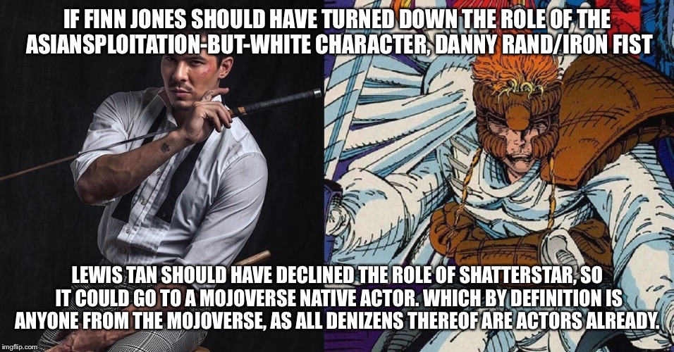 Shatterstar | IF FINN JONES SHOULD HAVE TURNED DOWN THE ROLE OF THE ASIANSPLOITATION-BUT-WHITE CHARACTER, DANNY RAND/IRON FIST; LEWIS TAN SHOULD HAVE DECLINED THE ROLE OF SHATTERSTAR, SO IT COULD GO TO A MOJOVERSE NATIVE ACTOR. WHICH BY DEFINITION IS ANYONE FROM THE MOJOVERSE, AS ALL DENIZENS THEREOF ARE ACTORS ALREADY. | image tagged in sjw,deadpool,shatterstar,deadpool 2,mind-blown | made w/ Imgflip meme maker