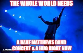 THE WHOLE WORLD NEEDS A DAVE MATTHEWS BAND CONCERT & A HUG RIGHT NOW | THE WHOLE WORLD NEEDS; A DAVE MATTHEWS BAND CONCERT & A HUG RIGHT NOW | image tagged in dmb,dave matthews band,dave matthews,hug,concert,music | made w/ Imgflip meme maker