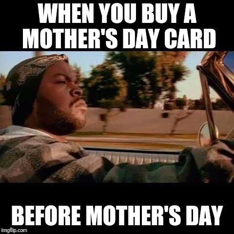 ice cube today was a good day | WHEN YOU BUY A MOTHER'S DAY CARD; BEFORE MOTHER'S DAY | image tagged in ice cube today was a good day | made w/ Imgflip meme maker