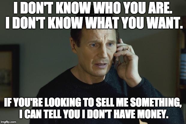 I don't know who you are | I DON'T KNOW WHO YOU ARE. I DON'T KNOW WHAT YOU WANT. IF YOU'RE LOOKING TO SELL ME SOMETHING, I CAN TELL YOU I DON'T HAVE MONEY. | image tagged in i don't know who you are | made w/ Imgflip meme maker