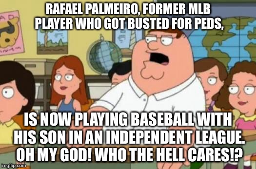 Rafael who? | RAFAEL PALMEIRO, FORMER MLB PLAYER WHO GOT BUSTED FOR PEDS, IS NOW PLAYING BASEBALL WITH HIS SON IN AN INDEPENDENT LEAGUE. OH MY GOD! WHO THE HELL CARES!? | image tagged in peter griffin stupid,memes,rafael palmiero,drugs,baseball,league | made w/ Imgflip meme maker