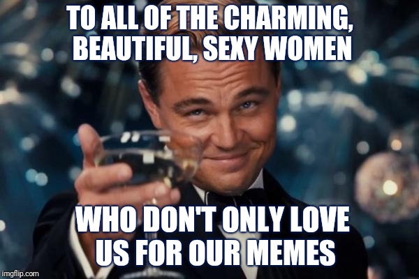 We couldn't do it without you... | TO ALL OF THE CHARMING, BEAUTIFUL, SEXY WOMEN; WHO DON'T ONLY LOVE US FOR OUR MEMES | image tagged in memes,leonardo dicaprio cheers,funny,memes about memes,imgflip,imgflip users | made w/ Imgflip meme maker