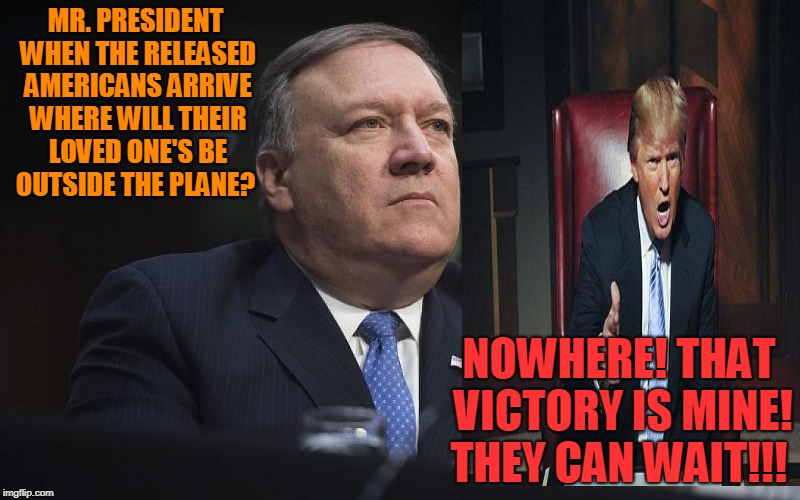 Mike Pompeo | MR. PRESIDENT WHEN THE RELEASED AMERICANS ARRIVE WHERE WILL THEIR LOVED ONE'S BE OUTSIDE THE PLANE? NOWHERE! THAT VICTORY IS MINE! THEY CAN WAIT!!! | image tagged in mike pompeo,donald trump,american detainees | made w/ Imgflip meme maker